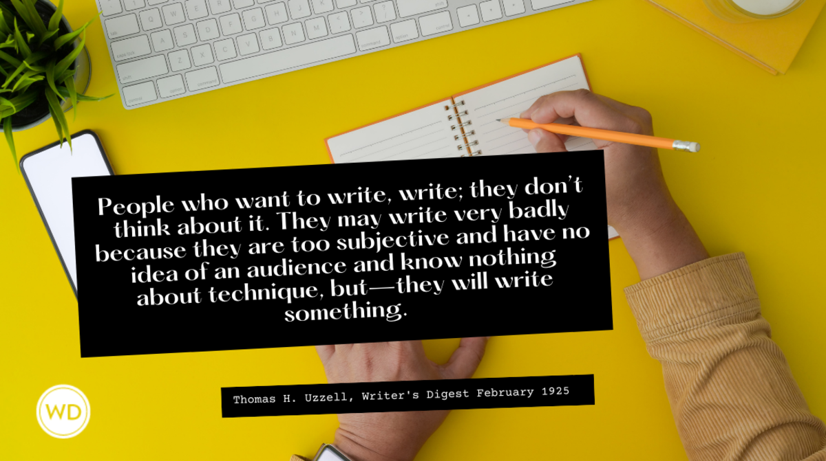 People who want to write, write; they don’t think about it. They may write very badly because they are too subjective and have no idea of an audience and know nothing about technique, but—they will write something.