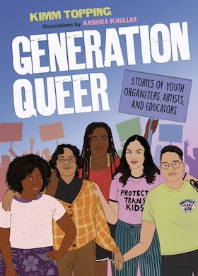 The cover of the book "Generation Queer: Stories of Youth Organizers, Artists, and Educators" by Kimm Topping with illustrations by Anshika Khullar. The cover features a cartoon illustration of five young people standing together against a blue and purple gradient background with silhouettes of more people holding signs. The title "GENERATION QUEER" is written in large, bold, white letters at the top. To the right of the title, a purple sign reads "STORIES OF YOUTH ORGANIZERS, ARTISTS, AND EDUCATORS" in white letters.

The young people in the foreground are diverse in appearance. From left to right:

A person with dark skin and curly dark hair, wearing a white shirt with purple stripes and a purple skirt with white flowers.
A person with light skin and dark, wavy hair, wearing glasses and an orange and brown plaid shirt over a dark top and brown pants.
A person with dark skin and long dark braids, wearing a red top and a gold necklace.
A person with light skin and long dark hair, wearing a light pink t-shirt that says "PROTECT TRANS KIDS" in black letters and blue and white striped pants.
A person with light skin and short dark hair, wearing glasses and a light green t-shirt with a rainbow heart that says "PROTECT TRANS KIDS" in blue letters.
The overall style is colorful and inclusive, suggesting a book aimed at young adults about LGBTQ+ activism and experiences.